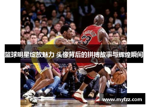 篮球明星绽放魅力 头像背后的拼搏故事与辉煌瞬间